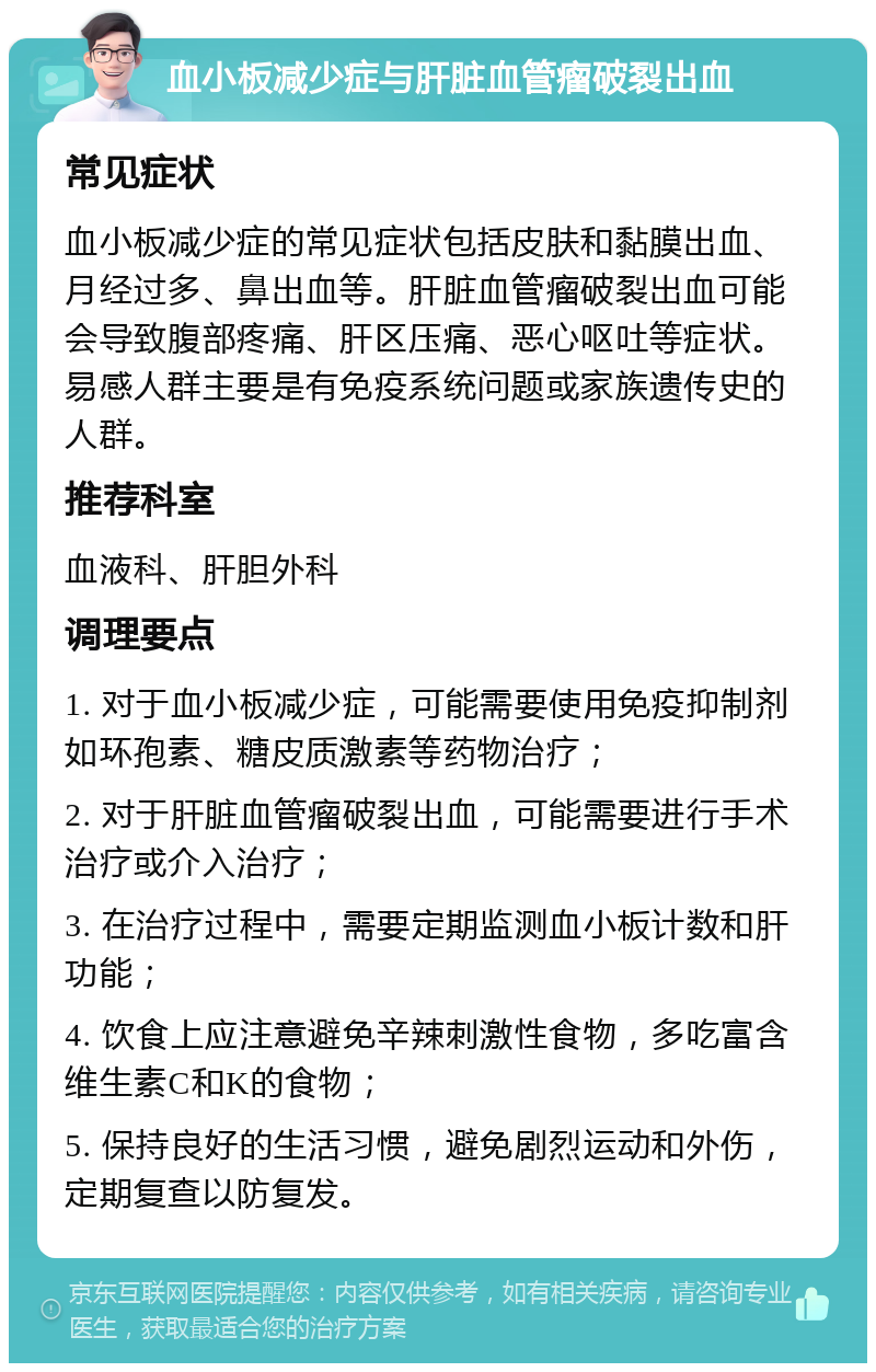 血小板减少症与肝脏血管瘤破裂出血 常见症状 血小板减少症的常见症状包括皮肤和黏膜出血、月经过多、鼻出血等。肝脏血管瘤破裂出血可能会导致腹部疼痛、肝区压痛、恶心呕吐等症状。易感人群主要是有免疫系统问题或家族遗传史的人群。 推荐科室 血液科、肝胆外科 调理要点 1. 对于血小板减少症，可能需要使用免疫抑制剂如环孢素、糖皮质激素等药物治疗； 2. 对于肝脏血管瘤破裂出血，可能需要进行手术治疗或介入治疗； 3. 在治疗过程中，需要定期监测血小板计数和肝功能； 4. 饮食上应注意避免辛辣刺激性食物，多吃富含维生素C和K的食物； 5. 保持良好的生活习惯，避免剧烈运动和外伤，定期复查以防复发。