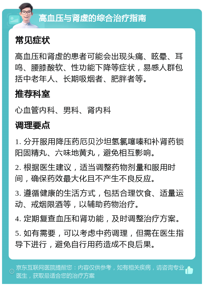 高血压与肾虚的综合治疗指南 常见症状 高血压和肾虚的患者可能会出现头痛、眩晕、耳鸣、腰膝酸软、性功能下降等症状，易感人群包括中老年人、长期吸烟者、肥胖者等。 推荐科室 心血管内科、男科、肾内科 调理要点 1. 分开服用降压药厄贝沙坦氢氯噻嗪和补肾药锁阳固精丸、六味地黄丸，避免相互影响。 2. 根据医生建议，适当调整药物剂量和服用时间，确保药效最大化且不产生不良反应。 3. 遵循健康的生活方式，包括合理饮食、适量运动、戒烟限酒等，以辅助药物治疗。 4. 定期复查血压和肾功能，及时调整治疗方案。 5. 如有需要，可以考虑中药调理，但需在医生指导下进行，避免自行用药造成不良后果。