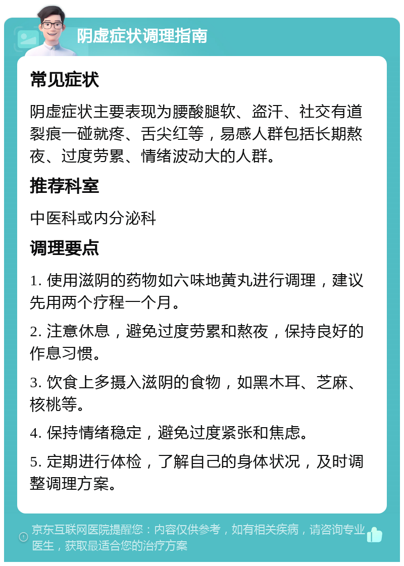 阴虚症状调理指南 常见症状 阴虚症状主要表现为腰酸腿软、盗汗、社交有道裂痕一碰就疼、舌尖红等，易感人群包括长期熬夜、过度劳累、情绪波动大的人群。 推荐科室 中医科或内分泌科 调理要点 1. 使用滋阴的药物如六味地黄丸进行调理，建议先用两个疗程一个月。 2. 注意休息，避免过度劳累和熬夜，保持良好的作息习惯。 3. 饮食上多摄入滋阴的食物，如黑木耳、芝麻、核桃等。 4. 保持情绪稳定，避免过度紧张和焦虑。 5. 定期进行体检，了解自己的身体状况，及时调整调理方案。