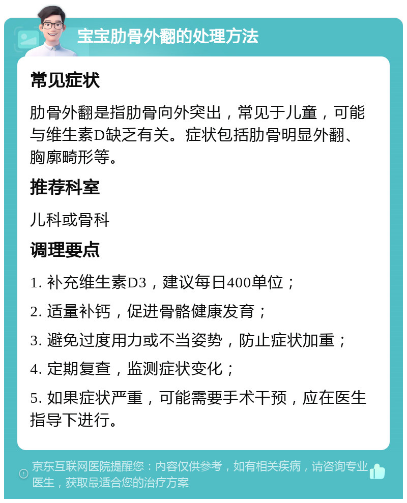 宝宝肋骨外翻的处理方法 常见症状 肋骨外翻是指肋骨向外突出，常见于儿童，可能与维生素D缺乏有关。症状包括肋骨明显外翻、胸廓畸形等。 推荐科室 儿科或骨科 调理要点 1. 补充维生素D3，建议每日400单位； 2. 适量补钙，促进骨骼健康发育； 3. 避免过度用力或不当姿势，防止症状加重； 4. 定期复查，监测症状变化； 5. 如果症状严重，可能需要手术干预，应在医生指导下进行。