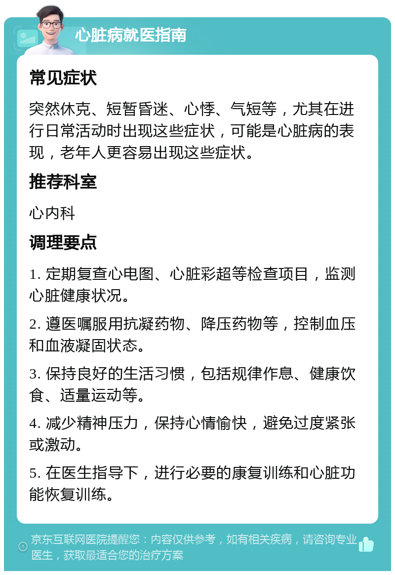 心脏病就医指南 常见症状 突然休克、短暂昏迷、心悸、气短等，尤其在进行日常活动时出现这些症状，可能是心脏病的表现，老年人更容易出现这些症状。 推荐科室 心内科 调理要点 1. 定期复查心电图、心脏彩超等检查项目，监测心脏健康状况。 2. 遵医嘱服用抗凝药物、降压药物等，控制血压和血液凝固状态。 3. 保持良好的生活习惯，包括规律作息、健康饮食、适量运动等。 4. 减少精神压力，保持心情愉快，避免过度紧张或激动。 5. 在医生指导下，进行必要的康复训练和心脏功能恢复训练。