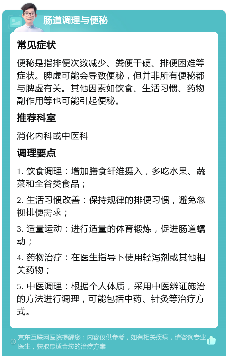 肠道调理与便秘 常见症状 便秘是指排便次数减少、粪便干硬、排便困难等症状。脾虚可能会导致便秘，但并非所有便秘都与脾虚有关。其他因素如饮食、生活习惯、药物副作用等也可能引起便秘。 推荐科室 消化内科或中医科 调理要点 1. 饮食调理：增加膳食纤维摄入，多吃水果、蔬菜和全谷类食品； 2. 生活习惯改善：保持规律的排便习惯，避免忽视排便需求； 3. 适量运动：进行适量的体育锻炼，促进肠道蠕动； 4. 药物治疗：在医生指导下使用轻泻剂或其他相关药物； 5. 中医调理：根据个人体质，采用中医辨证施治的方法进行调理，可能包括中药、针灸等治疗方式。