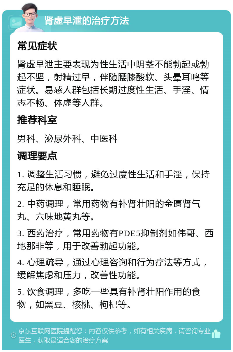 肾虚早泄的治疗方法 常见症状 肾虚早泄主要表现为性生活中阴茎不能勃起或勃起不坚，射精过早，伴随腰膝酸软、头晕耳鸣等症状。易感人群包括长期过度性生活、手淫、情志不畅、体虚等人群。 推荐科室 男科、泌尿外科、中医科 调理要点 1. 调整生活习惯，避免过度性生活和手淫，保持充足的休息和睡眠。 2. 中药调理，常用药物有补肾壮阳的金匮肾气丸、六味地黄丸等。 3. 西药治疗，常用药物有PDE5抑制剂如伟哥、西地那非等，用于改善勃起功能。 4. 心理疏导，通过心理咨询和行为疗法等方式，缓解焦虑和压力，改善性功能。 5. 饮食调理，多吃一些具有补肾壮阳作用的食物，如黑豆、核桃、枸杞等。