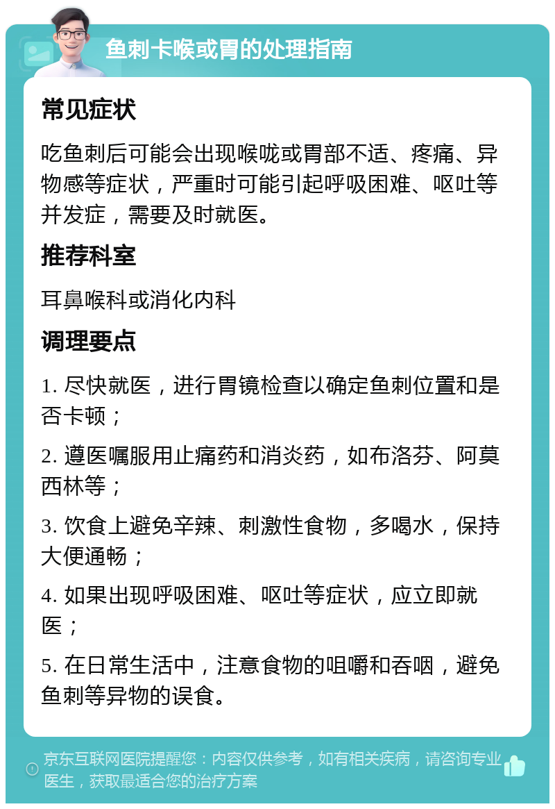 鱼刺卡喉或胃的处理指南 常见症状 吃鱼刺后可能会出现喉咙或胃部不适、疼痛、异物感等症状，严重时可能引起呼吸困难、呕吐等并发症，需要及时就医。 推荐科室 耳鼻喉科或消化内科 调理要点 1. 尽快就医，进行胃镜检查以确定鱼刺位置和是否卡顿； 2. 遵医嘱服用止痛药和消炎药，如布洛芬、阿莫西林等； 3. 饮食上避免辛辣、刺激性食物，多喝水，保持大便通畅； 4. 如果出现呼吸困难、呕吐等症状，应立即就医； 5. 在日常生活中，注意食物的咀嚼和吞咽，避免鱼刺等异物的误食。