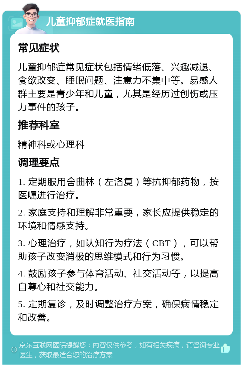 儿童抑郁症就医指南 常见症状 儿童抑郁症常见症状包括情绪低落、兴趣减退、食欲改变、睡眠问题、注意力不集中等。易感人群主要是青少年和儿童，尤其是经历过创伤或压力事件的孩子。 推荐科室 精神科或心理科 调理要点 1. 定期服用舍曲林（左洛复）等抗抑郁药物，按医嘱进行治疗。 2. 家庭支持和理解非常重要，家长应提供稳定的环境和情感支持。 3. 心理治疗，如认知行为疗法（CBT），可以帮助孩子改变消极的思维模式和行为习惯。 4. 鼓励孩子参与体育活动、社交活动等，以提高自尊心和社交能力。 5. 定期复诊，及时调整治疗方案，确保病情稳定和改善。