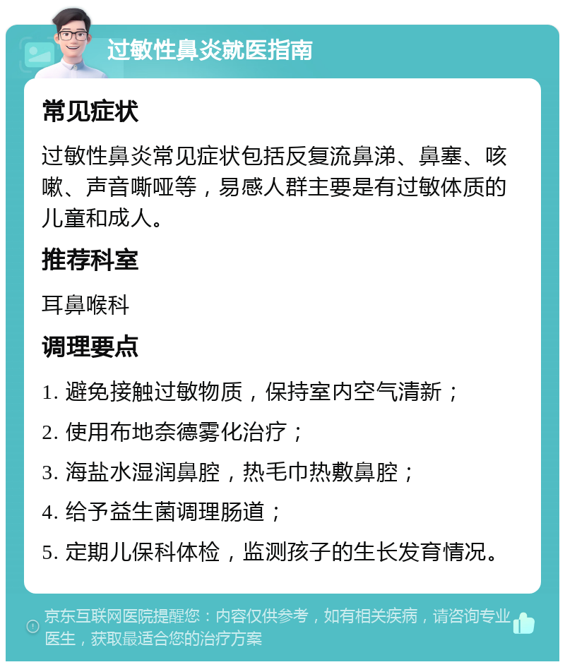 过敏性鼻炎就医指南 常见症状 过敏性鼻炎常见症状包括反复流鼻涕、鼻塞、咳嗽、声音嘶哑等，易感人群主要是有过敏体质的儿童和成人。 推荐科室 耳鼻喉科 调理要点 1. 避免接触过敏物质，保持室内空气清新； 2. 使用布地奈德雾化治疗； 3. 海盐水湿润鼻腔，热毛巾热敷鼻腔； 4. 给予益生菌调理肠道； 5. 定期儿保科体检，监测孩子的生长发育情况。