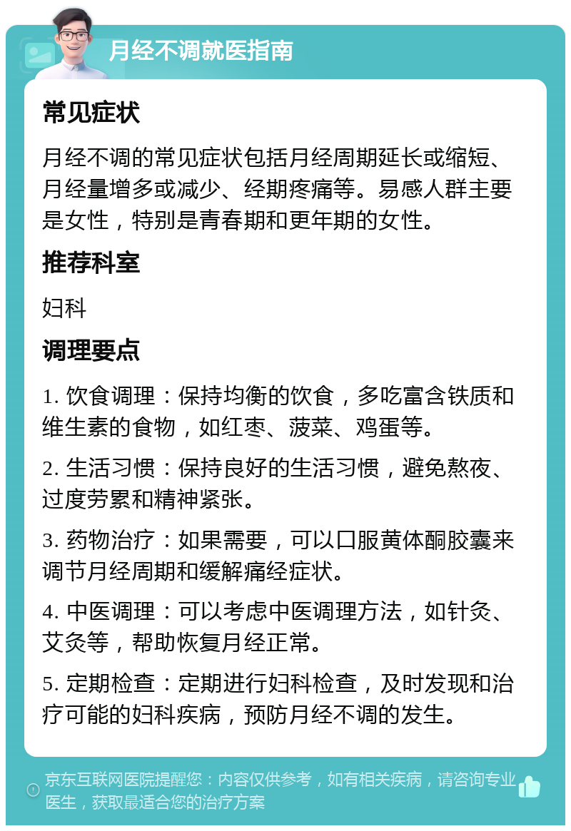 月经不调就医指南 常见症状 月经不调的常见症状包括月经周期延长或缩短、月经量增多或减少、经期疼痛等。易感人群主要是女性，特别是青春期和更年期的女性。 推荐科室 妇科 调理要点 1. 饮食调理：保持均衡的饮食，多吃富含铁质和维生素的食物，如红枣、菠菜、鸡蛋等。 2. 生活习惯：保持良好的生活习惯，避免熬夜、过度劳累和精神紧张。 3. 药物治疗：如果需要，可以口服黄体酮胶囊来调节月经周期和缓解痛经症状。 4. 中医调理：可以考虑中医调理方法，如针灸、艾灸等，帮助恢复月经正常。 5. 定期检查：定期进行妇科检查，及时发现和治疗可能的妇科疾病，预防月经不调的发生。