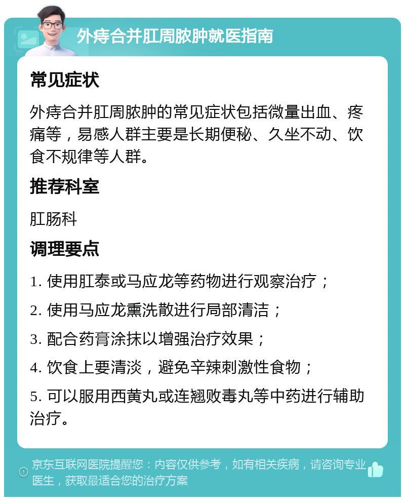 外痔合并肛周脓肿就医指南 常见症状 外痔合并肛周脓肿的常见症状包括微量出血、疼痛等，易感人群主要是长期便秘、久坐不动、饮食不规律等人群。 推荐科室 肛肠科 调理要点 1. 使用肛泰或马应龙等药物进行观察治疗； 2. 使用马应龙熏洗散进行局部清洁； 3. 配合药膏涂抹以增强治疗效果； 4. 饮食上要清淡，避免辛辣刺激性食物； 5. 可以服用西黄丸或连翘败毒丸等中药进行辅助治疗。