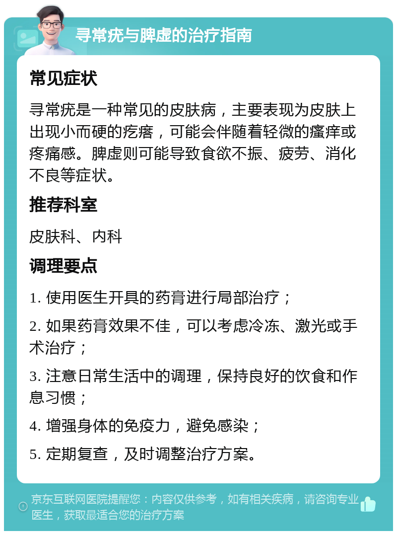 寻常疣与脾虚的治疗指南 常见症状 寻常疣是一种常见的皮肤病，主要表现为皮肤上出现小而硬的疙瘩，可能会伴随着轻微的瘙痒或疼痛感。脾虚则可能导致食欲不振、疲劳、消化不良等症状。 推荐科室 皮肤科、内科 调理要点 1. 使用医生开具的药膏进行局部治疗； 2. 如果药膏效果不佳，可以考虑冷冻、激光或手术治疗； 3. 注意日常生活中的调理，保持良好的饮食和作息习惯； 4. 增强身体的免疫力，避免感染； 5. 定期复查，及时调整治疗方案。