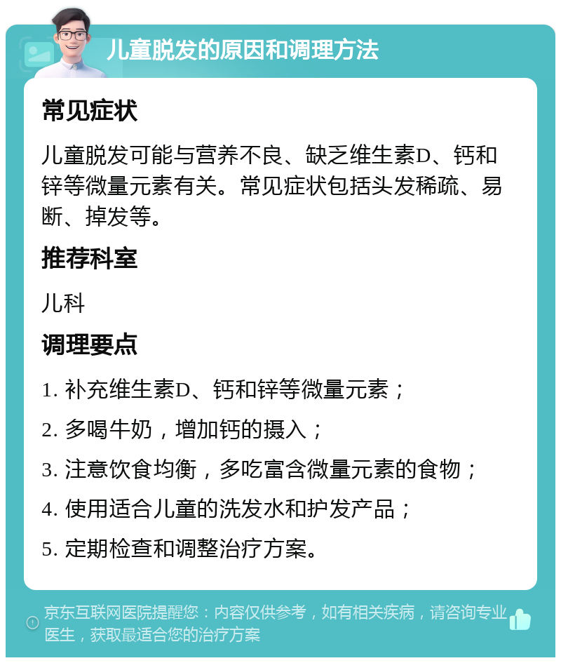 儿童脱发的原因和调理方法 常见症状 儿童脱发可能与营养不良、缺乏维生素D、钙和锌等微量元素有关。常见症状包括头发稀疏、易断、掉发等。 推荐科室 儿科 调理要点 1. 补充维生素D、钙和锌等微量元素； 2. 多喝牛奶，增加钙的摄入； 3. 注意饮食均衡，多吃富含微量元素的食物； 4. 使用适合儿童的洗发水和护发产品； 5. 定期检查和调整治疗方案。