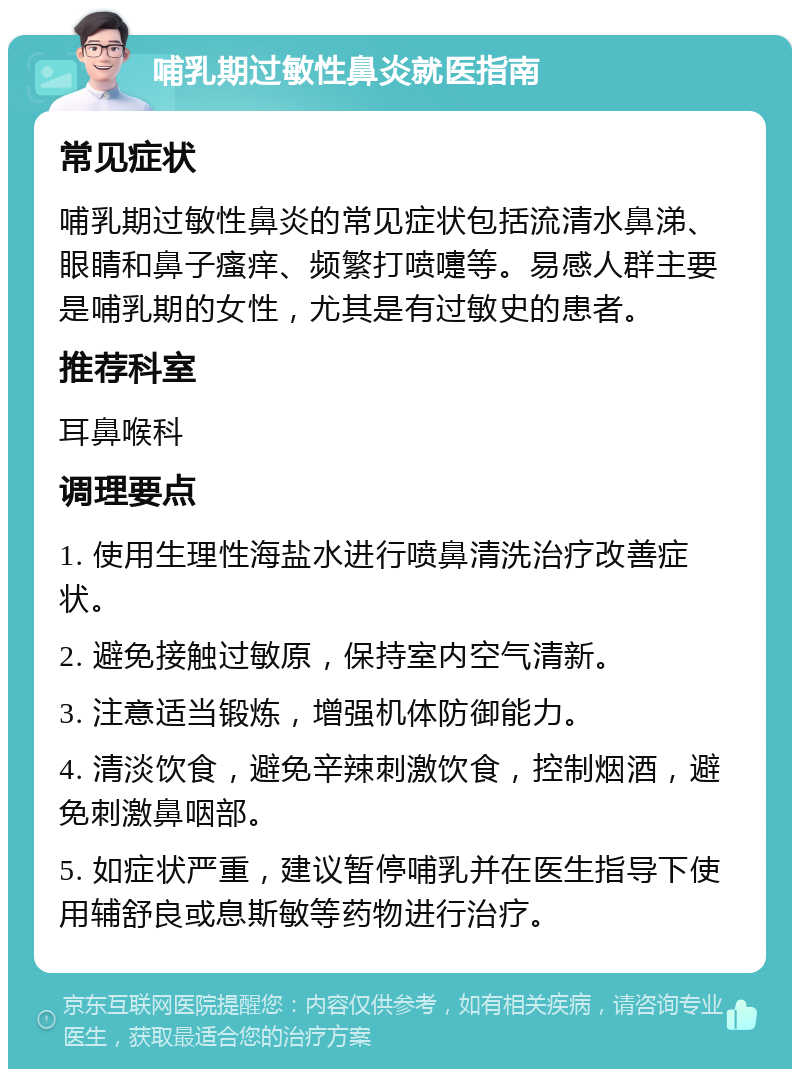 哺乳期过敏性鼻炎就医指南 常见症状 哺乳期过敏性鼻炎的常见症状包括流清水鼻涕、眼睛和鼻子瘙痒、频繁打喷嚏等。易感人群主要是哺乳期的女性，尤其是有过敏史的患者。 推荐科室 耳鼻喉科 调理要点 1. 使用生理性海盐水进行喷鼻清洗治疗改善症状。 2. 避免接触过敏原，保持室内空气清新。 3. 注意适当锻炼，增强机体防御能力。 4. 清淡饮食，避免辛辣刺激饮食，控制烟酒，避免刺激鼻咽部。 5. 如症状严重，建议暂停哺乳并在医生指导下使用辅舒良或息斯敏等药物进行治疗。