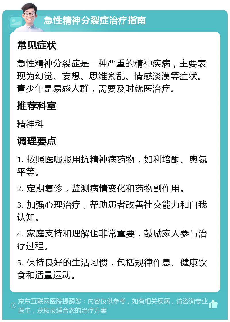 急性精神分裂症治疗指南 常见症状 急性精神分裂症是一种严重的精神疾病，主要表现为幻觉、妄想、思维紊乱、情感淡漠等症状。青少年是易感人群，需要及时就医治疗。 推荐科室 精神科 调理要点 1. 按照医嘱服用抗精神病药物，如利培酮、奥氮平等。 2. 定期复诊，监测病情变化和药物副作用。 3. 加强心理治疗，帮助患者改善社交能力和自我认知。 4. 家庭支持和理解也非常重要，鼓励家人参与治疗过程。 5. 保持良好的生活习惯，包括规律作息、健康饮食和适量运动。