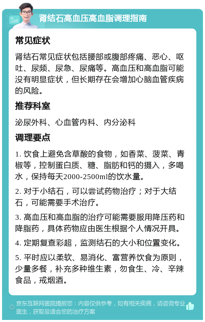 肾结石高血压高血脂调理指南 常见症状 肾结石常见症状包括腰部或腹部疼痛、恶心、呕吐、尿频、尿急、尿痛等。高血压和高血脂可能没有明显症状，但长期存在会增加心脑血管疾病的风险。 推荐科室 泌尿外科、心血管内科、内分泌科 调理要点 1. 饮食上避免含草酸的食物，如香菜、菠菜、青椒等，控制蛋白质、糖、脂肪和钙的摄入，多喝水，保持每天2000-2500ml的饮水量。 2. 对于小结石，可以尝试药物治疗；对于大结石，可能需要手术治疗。 3. 高血压和高血脂的治疗可能需要服用降压药和降脂药，具体药物应由医生根据个人情况开具。 4. 定期复查彩超，监测结石的大小和位置变化。 5. 平时应以柔软、易消化、富营养饮食为原则，少量多餐，补充多种维生素，勿食生、冷、辛辣食品，戒烟酒。