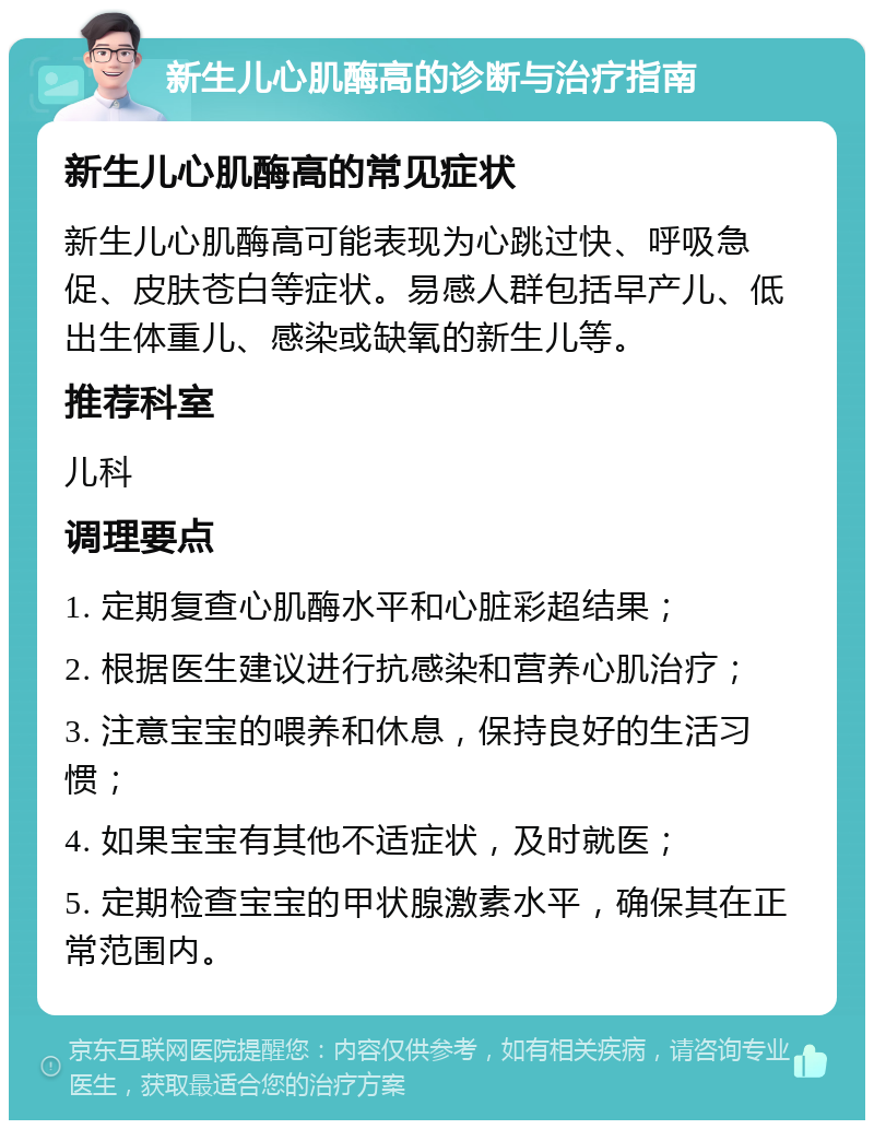 新生儿心肌酶高的诊断与治疗指南 新生儿心肌酶高的常见症状 新生儿心肌酶高可能表现为心跳过快、呼吸急促、皮肤苍白等症状。易感人群包括早产儿、低出生体重儿、感染或缺氧的新生儿等。 推荐科室 儿科 调理要点 1. 定期复查心肌酶水平和心脏彩超结果； 2. 根据医生建议进行抗感染和营养心肌治疗； 3. 注意宝宝的喂养和休息，保持良好的生活习惯； 4. 如果宝宝有其他不适症状，及时就医； 5. 定期检查宝宝的甲状腺激素水平，确保其在正常范围内。