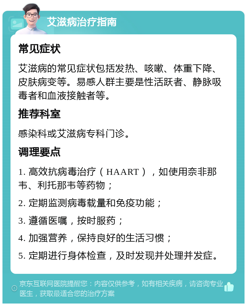 艾滋病治疗指南 常见症状 艾滋病的常见症状包括发热、咳嗽、体重下降、皮肤病变等。易感人群主要是性活跃者、静脉吸毒者和血液接触者等。 推荐科室 感染科或艾滋病专科门诊。 调理要点 1. 高效抗病毒治疗（HAART），如使用奈非那韦、利托那韦等药物； 2. 定期监测病毒载量和免疫功能； 3. 遵循医嘱，按时服药； 4. 加强营养，保持良好的生活习惯； 5. 定期进行身体检查，及时发现并处理并发症。