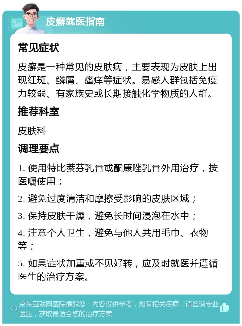 皮癣就医指南 常见症状 皮癣是一种常见的皮肤病，主要表现为皮肤上出现红斑、鳞屑、瘙痒等症状。易感人群包括免疫力较弱、有家族史或长期接触化学物质的人群。 推荐科室 皮肤科 调理要点 1. 使用特比萘芬乳膏或酮康唑乳膏外用治疗，按医嘱使用； 2. 避免过度清洁和摩擦受影响的皮肤区域； 3. 保持皮肤干燥，避免长时间浸泡在水中； 4. 注意个人卫生，避免与他人共用毛巾、衣物等； 5. 如果症状加重或不见好转，应及时就医并遵循医生的治疗方案。