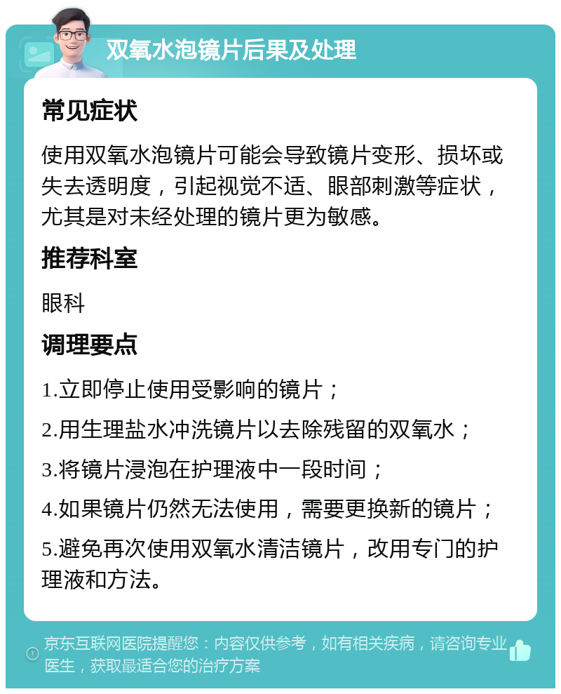 双氧水泡镜片后果及处理 常见症状 使用双氧水泡镜片可能会导致镜片变形、损坏或失去透明度，引起视觉不适、眼部刺激等症状，尤其是对未经处理的镜片更为敏感。 推荐科室 眼科 调理要点 1.立即停止使用受影响的镜片； 2.用生理盐水冲洗镜片以去除残留的双氧水； 3.将镜片浸泡在护理液中一段时间； 4.如果镜片仍然无法使用，需要更换新的镜片； 5.避免再次使用双氧水清洁镜片，改用专门的护理液和方法。