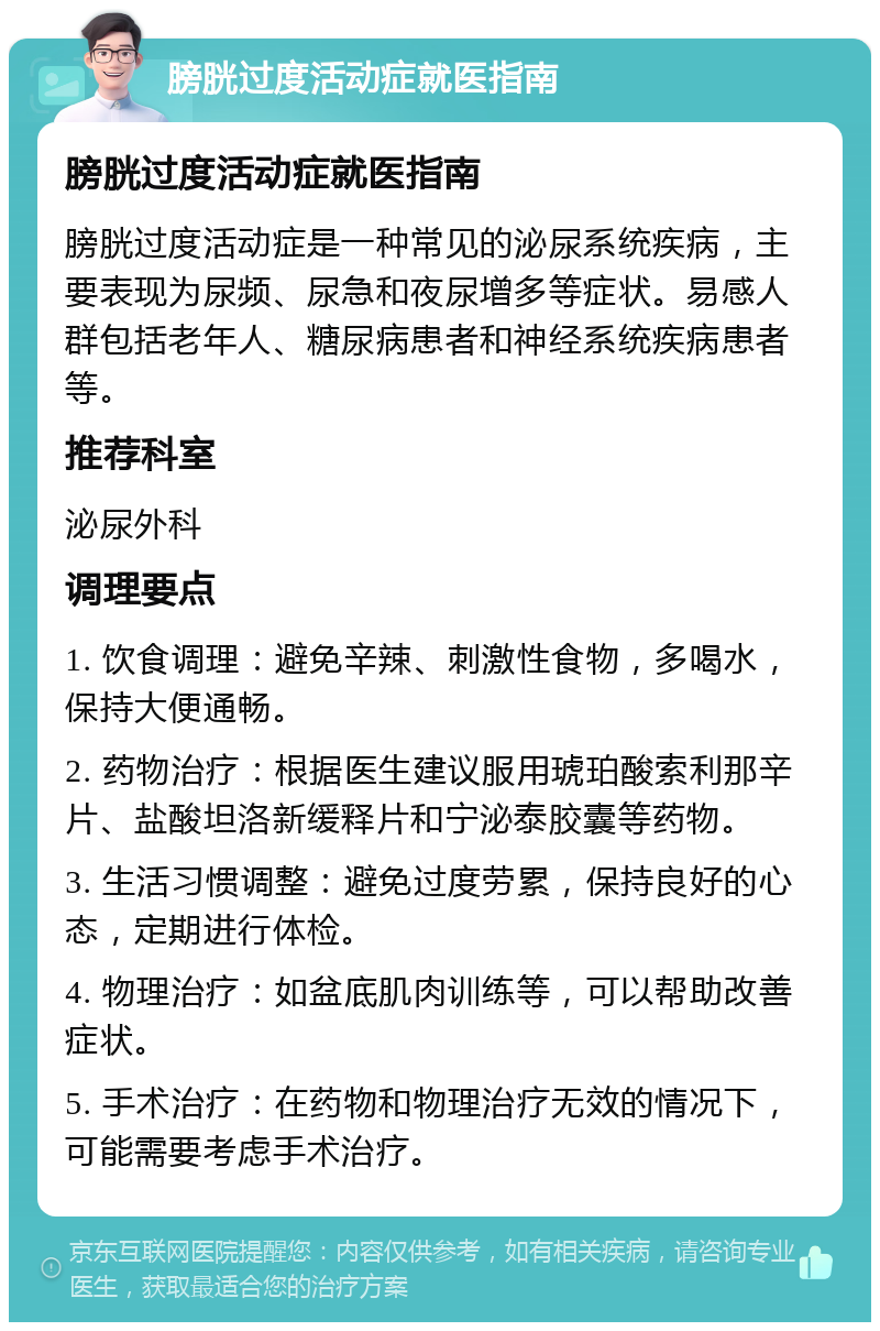 膀胱过度活动症就医指南 膀胱过度活动症就医指南 膀胱过度活动症是一种常见的泌尿系统疾病，主要表现为尿频、尿急和夜尿增多等症状。易感人群包括老年人、糖尿病患者和神经系统疾病患者等。 推荐科室 泌尿外科 调理要点 1. 饮食调理：避免辛辣、刺激性食物，多喝水，保持大便通畅。 2. 药物治疗：根据医生建议服用琥珀酸索利那辛片、盐酸坦洛新缓释片和宁泌泰胶囊等药物。 3. 生活习惯调整：避免过度劳累，保持良好的心态，定期进行体检。 4. 物理治疗：如盆底肌肉训练等，可以帮助改善症状。 5. 手术治疗：在药物和物理治疗无效的情况下，可能需要考虑手术治疗。