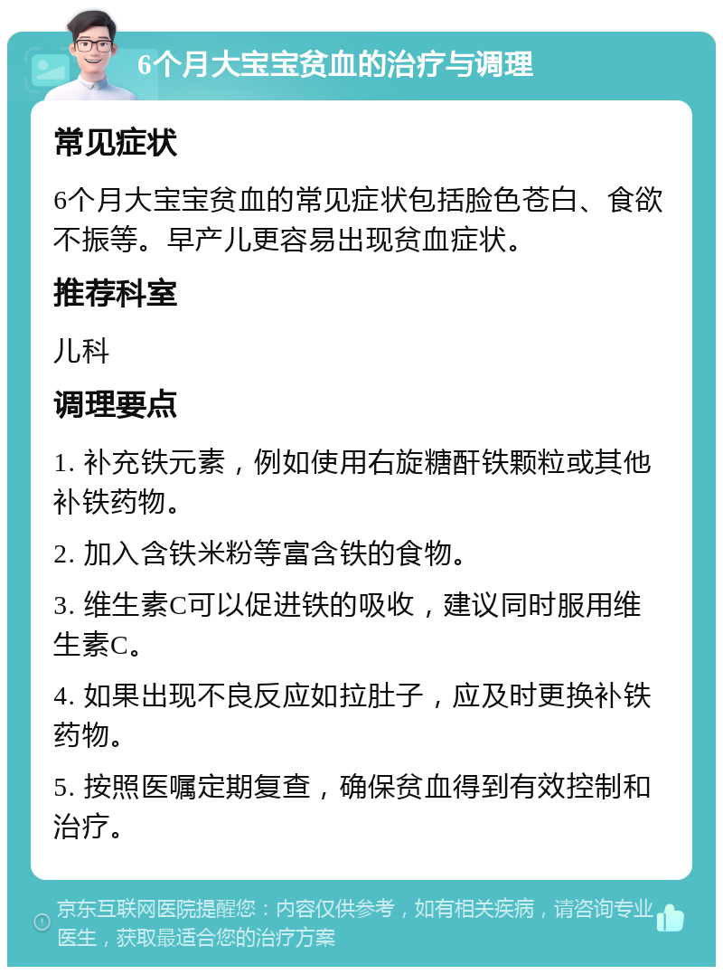 6个月大宝宝贫血的治疗与调理 常见症状 6个月大宝宝贫血的常见症状包括脸色苍白、食欲不振等。早产儿更容易出现贫血症状。 推荐科室 儿科 调理要点 1. 补充铁元素，例如使用右旋糖酐铁颗粒或其他补铁药物。 2. 加入含铁米粉等富含铁的食物。 3. 维生素C可以促进铁的吸收，建议同时服用维生素C。 4. 如果出现不良反应如拉肚子，应及时更换补铁药物。 5. 按照医嘱定期复查，确保贫血得到有效控制和治疗。