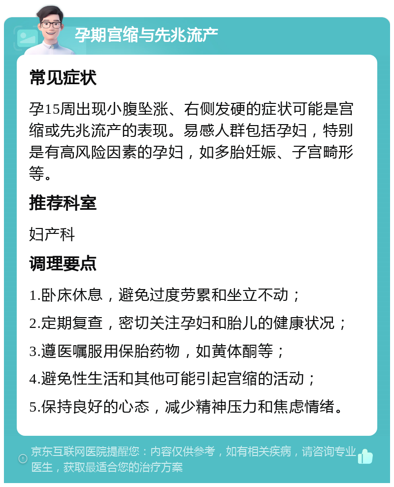 孕期宫缩与先兆流产 常见症状 孕15周出现小腹坠涨、右侧发硬的症状可能是宫缩或先兆流产的表现。易感人群包括孕妇，特别是有高风险因素的孕妇，如多胎妊娠、子宫畸形等。 推荐科室 妇产科 调理要点 1.卧床休息，避免过度劳累和坐立不动； 2.定期复查，密切关注孕妇和胎儿的健康状况； 3.遵医嘱服用保胎药物，如黄体酮等； 4.避免性生活和其他可能引起宫缩的活动； 5.保持良好的心态，减少精神压力和焦虑情绪。