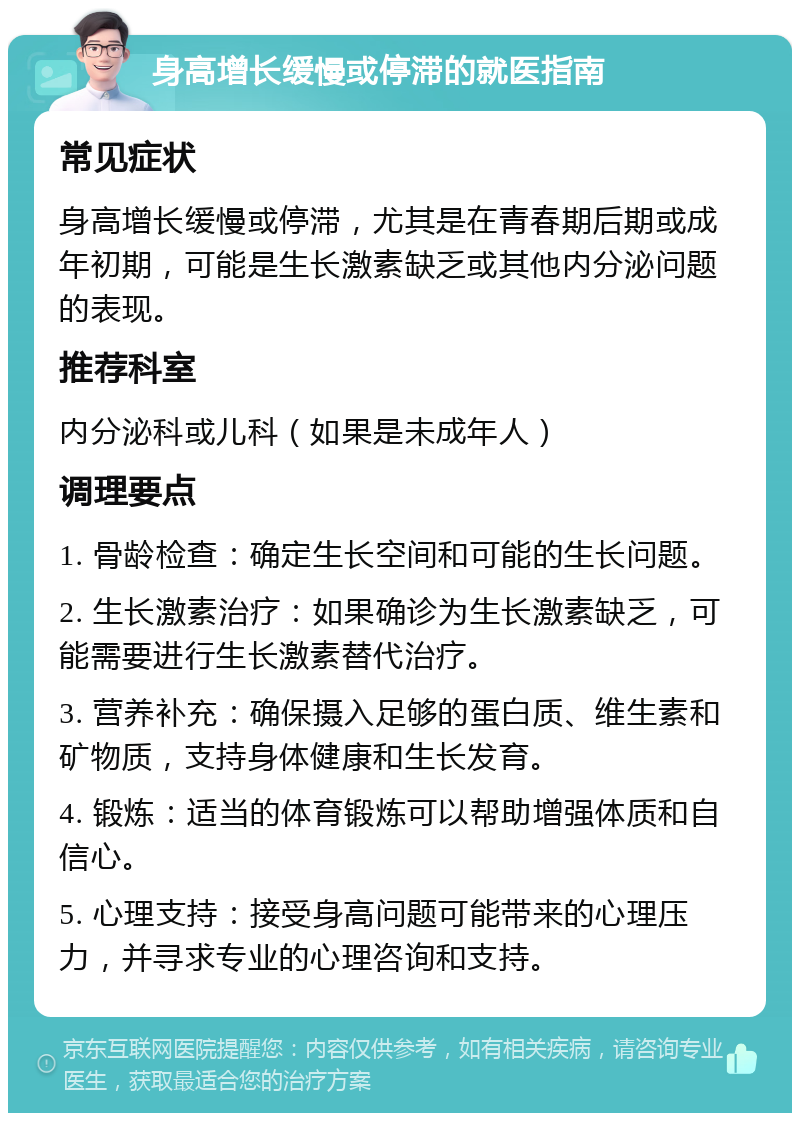 身高增长缓慢或停滞的就医指南 常见症状 身高增长缓慢或停滞，尤其是在青春期后期或成年初期，可能是生长激素缺乏或其他内分泌问题的表现。 推荐科室 内分泌科或儿科（如果是未成年人） 调理要点 1. 骨龄检查：确定生长空间和可能的生长问题。 2. 生长激素治疗：如果确诊为生长激素缺乏，可能需要进行生长激素替代治疗。 3. 营养补充：确保摄入足够的蛋白质、维生素和矿物质，支持身体健康和生长发育。 4. 锻炼：适当的体育锻炼可以帮助增强体质和自信心。 5. 心理支持：接受身高问题可能带来的心理压力，并寻求专业的心理咨询和支持。