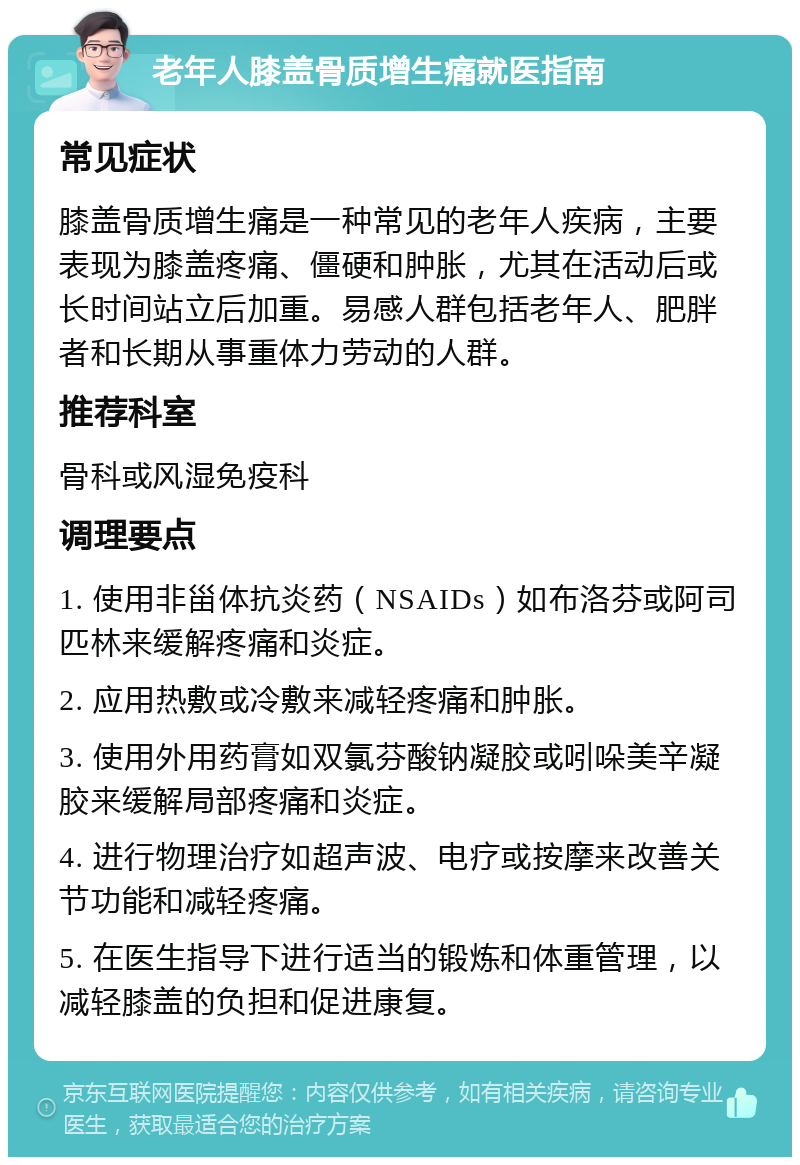 老年人膝盖骨质增生痛就医指南 常见症状 膝盖骨质增生痛是一种常见的老年人疾病，主要表现为膝盖疼痛、僵硬和肿胀，尤其在活动后或长时间站立后加重。易感人群包括老年人、肥胖者和长期从事重体力劳动的人群。 推荐科室 骨科或风湿免疫科 调理要点 1. 使用非甾体抗炎药（NSAIDs）如布洛芬或阿司匹林来缓解疼痛和炎症。 2. 应用热敷或冷敷来减轻疼痛和肿胀。 3. 使用外用药膏如双氯芬酸钠凝胶或吲哚美辛凝胶来缓解局部疼痛和炎症。 4. 进行物理治疗如超声波、电疗或按摩来改善关节功能和减轻疼痛。 5. 在医生指导下进行适当的锻炼和体重管理，以减轻膝盖的负担和促进康复。