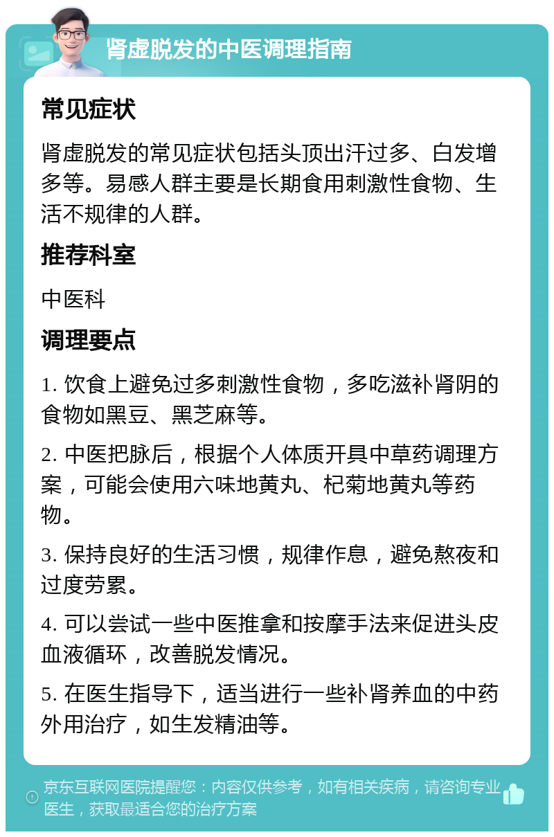 肾虚脱发的中医调理指南 常见症状 肾虚脱发的常见症状包括头顶出汗过多、白发增多等。易感人群主要是长期食用刺激性食物、生活不规律的人群。 推荐科室 中医科 调理要点 1. 饮食上避免过多刺激性食物，多吃滋补肾阴的食物如黑豆、黑芝麻等。 2. 中医把脉后，根据个人体质开具中草药调理方案，可能会使用六味地黄丸、杞菊地黄丸等药物。 3. 保持良好的生活习惯，规律作息，避免熬夜和过度劳累。 4. 可以尝试一些中医推拿和按摩手法来促进头皮血液循环，改善脱发情况。 5. 在医生指导下，适当进行一些补肾养血的中药外用治疗，如生发精油等。