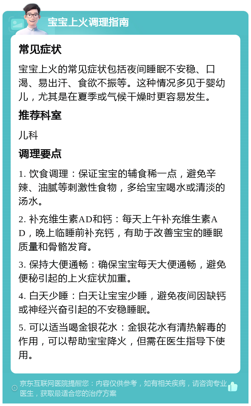 宝宝上火调理指南 常见症状 宝宝上火的常见症状包括夜间睡眠不安稳、口渴、易出汗、食欲不振等。这种情况多见于婴幼儿，尤其是在夏季或气候干燥时更容易发生。 推荐科室 儿科 调理要点 1. 饮食调理：保证宝宝的辅食稀一点，避免辛辣、油腻等刺激性食物，多给宝宝喝水或清淡的汤水。 2. 补充维生素AD和钙：每天上午补充维生素AD，晚上临睡前补充钙，有助于改善宝宝的睡眠质量和骨骼发育。 3. 保持大便通畅：确保宝宝每天大便通畅，避免便秘引起的上火症状加重。 4. 白天少睡：白天让宝宝少睡，避免夜间因缺钙或神经兴奋引起的不安稳睡眠。 5. 可以适当喝金银花水：金银花水有清热解毒的作用，可以帮助宝宝降火，但需在医生指导下使用。