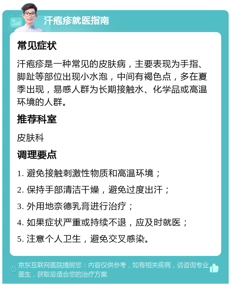 汗疱疹就医指南 常见症状 汗疱疹是一种常见的皮肤病，主要表现为手指、脚趾等部位出现小水泡，中间有褐色点，多在夏季出现，易感人群为长期接触水、化学品或高温环境的人群。 推荐科室 皮肤科 调理要点 1. 避免接触刺激性物质和高温环境； 2. 保持手部清洁干燥，避免过度出汗； 3. 外用地奈德乳膏进行治疗； 4. 如果症状严重或持续不退，应及时就医； 5. 注意个人卫生，避免交叉感染。