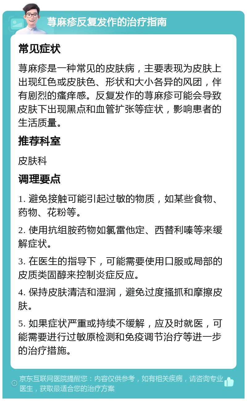 荨麻疹反复发作的治疗指南 常见症状 荨麻疹是一种常见的皮肤病，主要表现为皮肤上出现红色或皮肤色、形状和大小各异的风团，伴有剧烈的瘙痒感。反复发作的荨麻疹可能会导致皮肤下出现黑点和血管扩张等症状，影响患者的生活质量。 推荐科室 皮肤科 调理要点 1. 避免接触可能引起过敏的物质，如某些食物、药物、花粉等。 2. 使用抗组胺药物如氯雷他定、西替利嗪等来缓解症状。 3. 在医生的指导下，可能需要使用口服或局部的皮质类固醇来控制炎症反应。 4. 保持皮肤清洁和湿润，避免过度搔抓和摩擦皮肤。 5. 如果症状严重或持续不缓解，应及时就医，可能需要进行过敏原检测和免疫调节治疗等进一步的治疗措施。