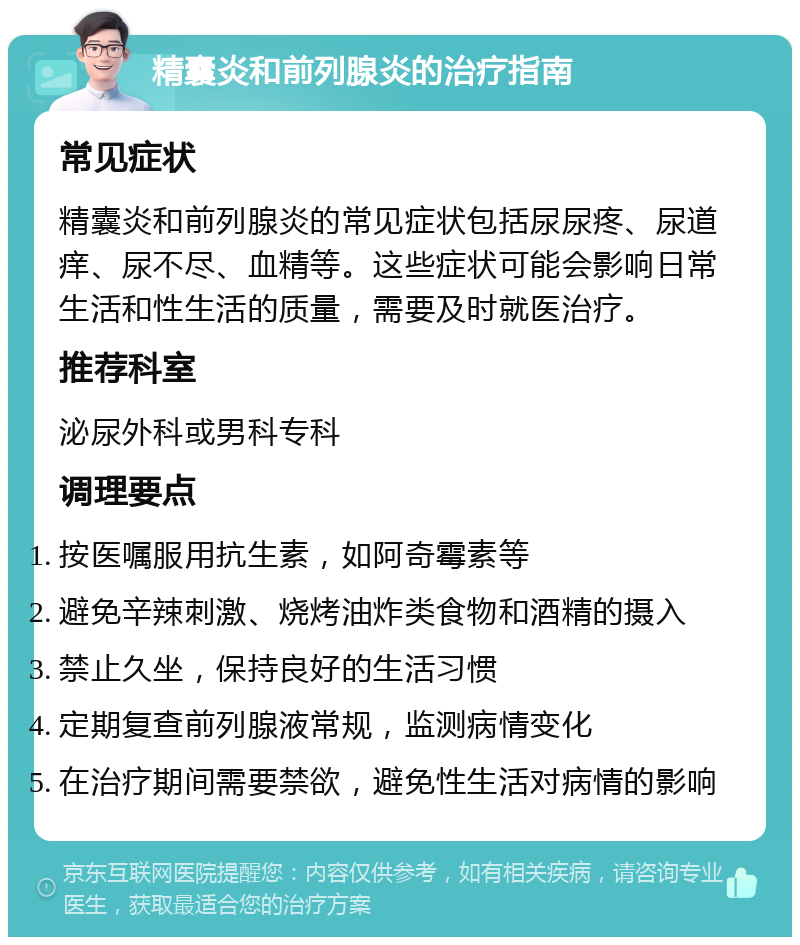 精囊炎和前列腺炎的治疗指南 常见症状 精囊炎和前列腺炎的常见症状包括尿尿疼、尿道痒、尿不尽、血精等。这些症状可能会影响日常生活和性生活的质量，需要及时就医治疗。 推荐科室 泌尿外科或男科专科 调理要点 按医嘱服用抗生素，如阿奇霉素等 避免辛辣刺激、烧烤油炸类食物和酒精的摄入 禁止久坐，保持良好的生活习惯 定期复查前列腺液常规，监测病情变化 在治疗期间需要禁欲，避免性生活对病情的影响