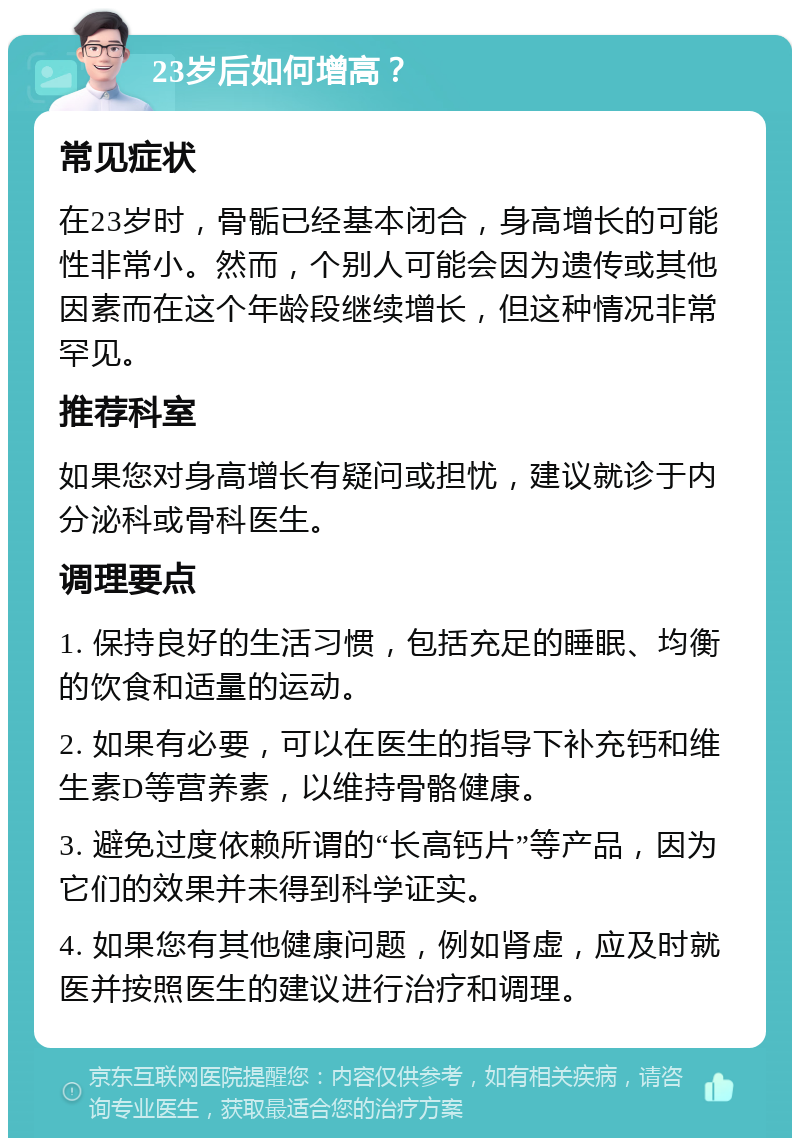 23岁后如何增高？ 常见症状 在23岁时，骨骺已经基本闭合，身高增长的可能性非常小。然而，个别人可能会因为遗传或其他因素而在这个年龄段继续增长，但这种情况非常罕见。 推荐科室 如果您对身高增长有疑问或担忧，建议就诊于内分泌科或骨科医生。 调理要点 1. 保持良好的生活习惯，包括充足的睡眠、均衡的饮食和适量的运动。 2. 如果有必要，可以在医生的指导下补充钙和维生素D等营养素，以维持骨骼健康。 3. 避免过度依赖所谓的“长高钙片”等产品，因为它们的效果并未得到科学证实。 4. 如果您有其他健康问题，例如肾虚，应及时就医并按照医生的建议进行治疗和调理。