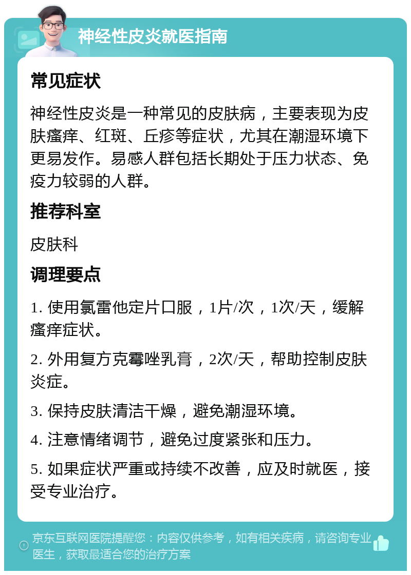 神经性皮炎就医指南 常见症状 神经性皮炎是一种常见的皮肤病，主要表现为皮肤瘙痒、红斑、丘疹等症状，尤其在潮湿环境下更易发作。易感人群包括长期处于压力状态、免疫力较弱的人群。 推荐科室 皮肤科 调理要点 1. 使用氯雷他定片口服，1片/次，1次/天，缓解瘙痒症状。 2. 外用复方克霉唑乳膏，2次/天，帮助控制皮肤炎症。 3. 保持皮肤清洁干燥，避免潮湿环境。 4. 注意情绪调节，避免过度紧张和压力。 5. 如果症状严重或持续不改善，应及时就医，接受专业治疗。