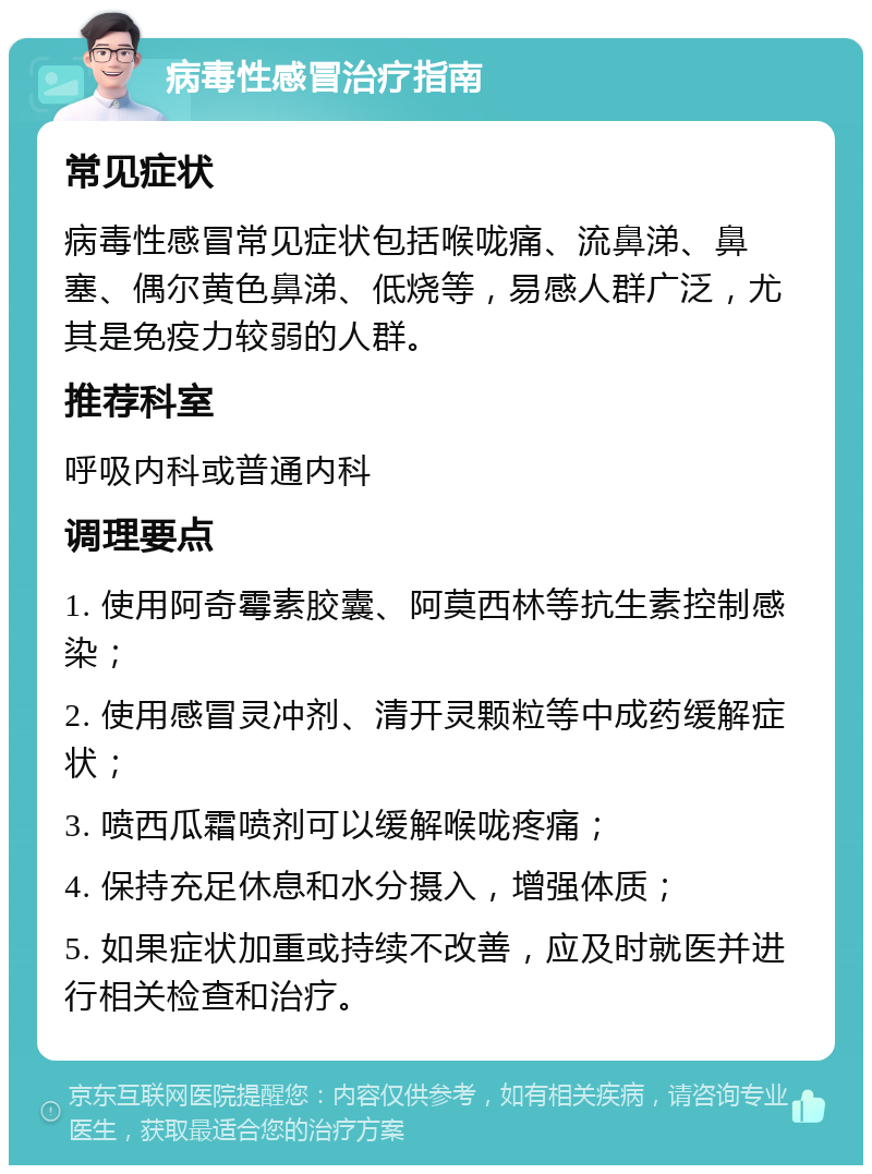 病毒性感冒治疗指南 常见症状 病毒性感冒常见症状包括喉咙痛、流鼻涕、鼻塞、偶尔黄色鼻涕、低烧等，易感人群广泛，尤其是免疫力较弱的人群。 推荐科室 呼吸内科或普通内科 调理要点 1. 使用阿奇霉素胶囊、阿莫西林等抗生素控制感染； 2. 使用感冒灵冲剂、清开灵颗粒等中成药缓解症状； 3. 喷西瓜霜喷剂可以缓解喉咙疼痛； 4. 保持充足休息和水分摄入，增强体质； 5. 如果症状加重或持续不改善，应及时就医并进行相关检查和治疗。