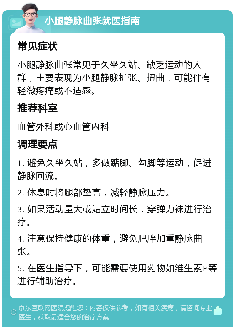 小腿静脉曲张就医指南 常见症状 小腿静脉曲张常见于久坐久站、缺乏运动的人群，主要表现为小腿静脉扩张、扭曲，可能伴有轻微疼痛或不适感。 推荐科室 血管外科或心血管内科 调理要点 1. 避免久坐久站，多做踮脚、勾脚等运动，促进静脉回流。 2. 休息时将腿部垫高，减轻静脉压力。 3. 如果活动量大或站立时间长，穿弹力袜进行治疗。 4. 注意保持健康的体重，避免肥胖加重静脉曲张。 5. 在医生指导下，可能需要使用药物如维生素E等进行辅助治疗。