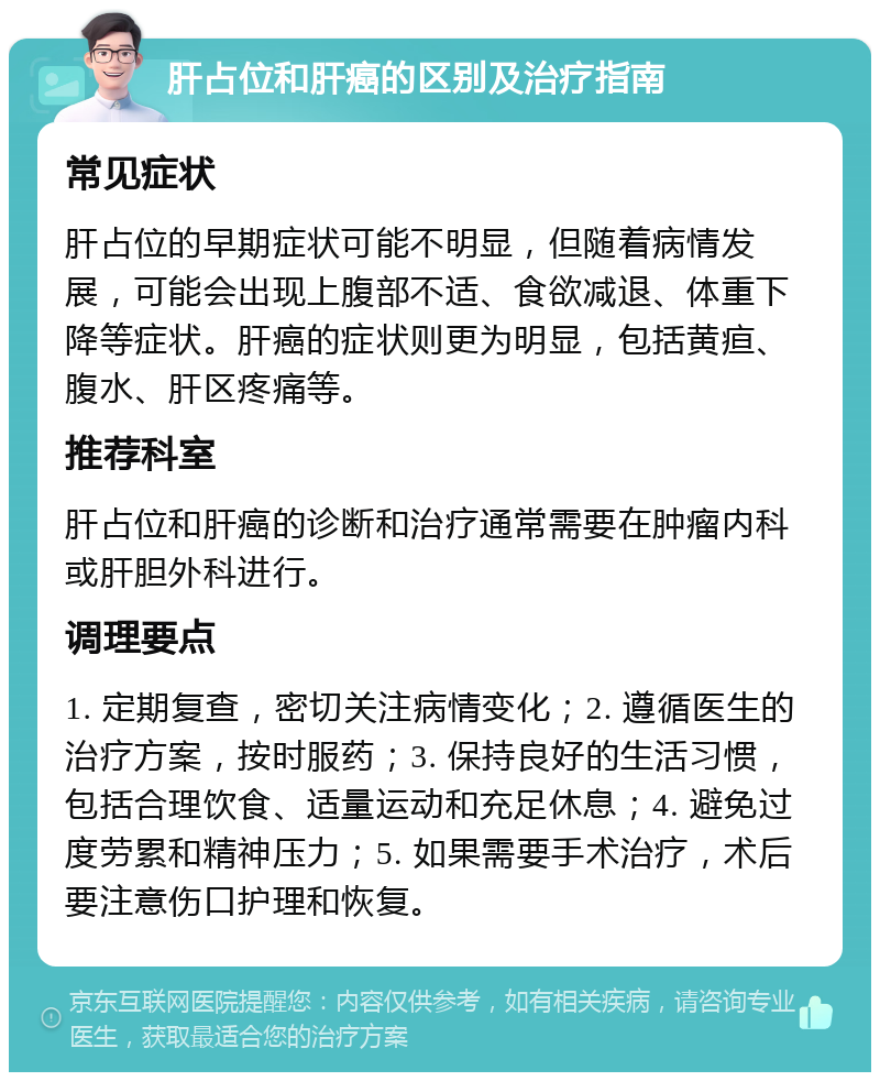 肝占位和肝癌的区别及治疗指南 常见症状 肝占位的早期症状可能不明显，但随着病情发展，可能会出现上腹部不适、食欲减退、体重下降等症状。肝癌的症状则更为明显，包括黄疸、腹水、肝区疼痛等。 推荐科室 肝占位和肝癌的诊断和治疗通常需要在肿瘤内科或肝胆外科进行。 调理要点 1. 定期复查，密切关注病情变化；2. 遵循医生的治疗方案，按时服药；3. 保持良好的生活习惯，包括合理饮食、适量运动和充足休息；4. 避免过度劳累和精神压力；5. 如果需要手术治疗，术后要注意伤口护理和恢复。