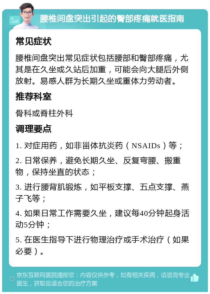 腰椎间盘突出引起的臀部疼痛就医指南 常见症状 腰椎间盘突出常见症状包括腰部和臀部疼痛，尤其是在久坐或久站后加重，可能会向大腿后外侧放射。易感人群为长期久坐或重体力劳动者。 推荐科室 骨科或脊柱外科 调理要点 1. 对症用药，如非甾体抗炎药（NSAIDs）等； 2. 日常保养，避免长期久坐、反复弯腰、搬重物，保持坐直的状态； 3. 进行腰背肌锻炼，如平板支撑、五点支撑、燕子飞等； 4. 如果日常工作需要久坐，建议每40分钟起身活动5分钟； 5. 在医生指导下进行物理治疗或手术治疗（如果必要）。