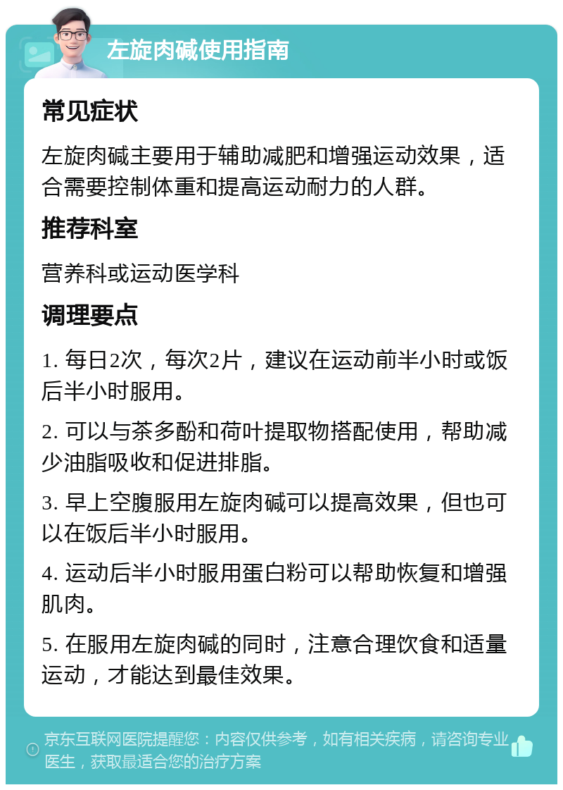 左旋肉碱使用指南 常见症状 左旋肉碱主要用于辅助减肥和增强运动效果，适合需要控制体重和提高运动耐力的人群。 推荐科室 营养科或运动医学科 调理要点 1. 每日2次，每次2片，建议在运动前半小时或饭后半小时服用。 2. 可以与茶多酚和荷叶提取物搭配使用，帮助减少油脂吸收和促进排脂。 3. 早上空腹服用左旋肉碱可以提高效果，但也可以在饭后半小时服用。 4. 运动后半小时服用蛋白粉可以帮助恢复和增强肌肉。 5. 在服用左旋肉碱的同时，注意合理饮食和适量运动，才能达到最佳效果。