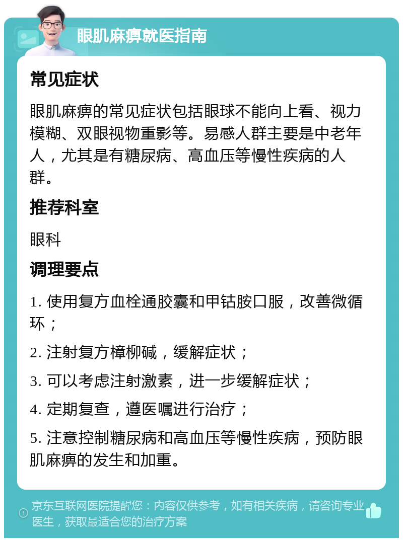 眼肌麻痹就医指南 常见症状 眼肌麻痹的常见症状包括眼球不能向上看、视力模糊、双眼视物重影等。易感人群主要是中老年人，尤其是有糖尿病、高血压等慢性疾病的人群。 推荐科室 眼科 调理要点 1. 使用复方血栓通胶囊和甲钴胺口服，改善微循环； 2. 注射复方樟柳碱，缓解症状； 3. 可以考虑注射激素，进一步缓解症状； 4. 定期复查，遵医嘱进行治疗； 5. 注意控制糖尿病和高血压等慢性疾病，预防眼肌麻痹的发生和加重。