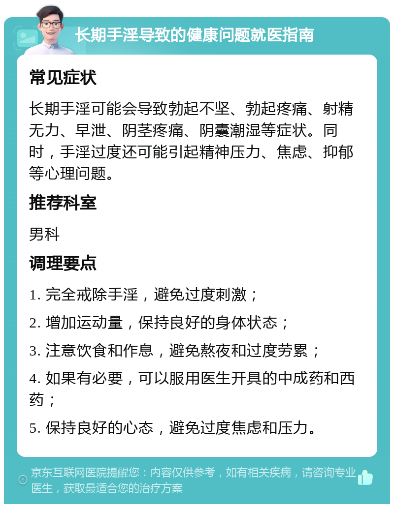 长期手淫导致的健康问题就医指南 常见症状 长期手淫可能会导致勃起不坚、勃起疼痛、射精无力、早泄、阴茎疼痛、阴囊潮湿等症状。同时，手淫过度还可能引起精神压力、焦虑、抑郁等心理问题。 推荐科室 男科 调理要点 1. 完全戒除手淫，避免过度刺激； 2. 增加运动量，保持良好的身体状态； 3. 注意饮食和作息，避免熬夜和过度劳累； 4. 如果有必要，可以服用医生开具的中成药和西药； 5. 保持良好的心态，避免过度焦虑和压力。