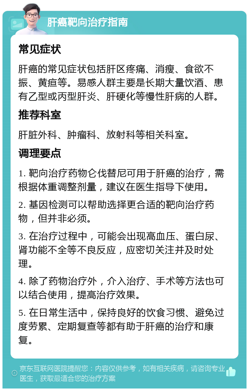 肝癌靶向治疗指南 常见症状 肝癌的常见症状包括肝区疼痛、消瘦、食欲不振、黄疸等。易感人群主要是长期大量饮酒、患有乙型或丙型肝炎、肝硬化等慢性肝病的人群。 推荐科室 肝脏外科、肿瘤科、放射科等相关科室。 调理要点 1. 靶向治疗药物仑伐替尼可用于肝癌的治疗，需根据体重调整剂量，建议在医生指导下使用。 2. 基因检测可以帮助选择更合适的靶向治疗药物，但并非必须。 3. 在治疗过程中，可能会出现高血压、蛋白尿、肾功能不全等不良反应，应密切关注并及时处理。 4. 除了药物治疗外，介入治疗、手术等方法也可以结合使用，提高治疗效果。 5. 在日常生活中，保持良好的饮食习惯、避免过度劳累、定期复查等都有助于肝癌的治疗和康复。