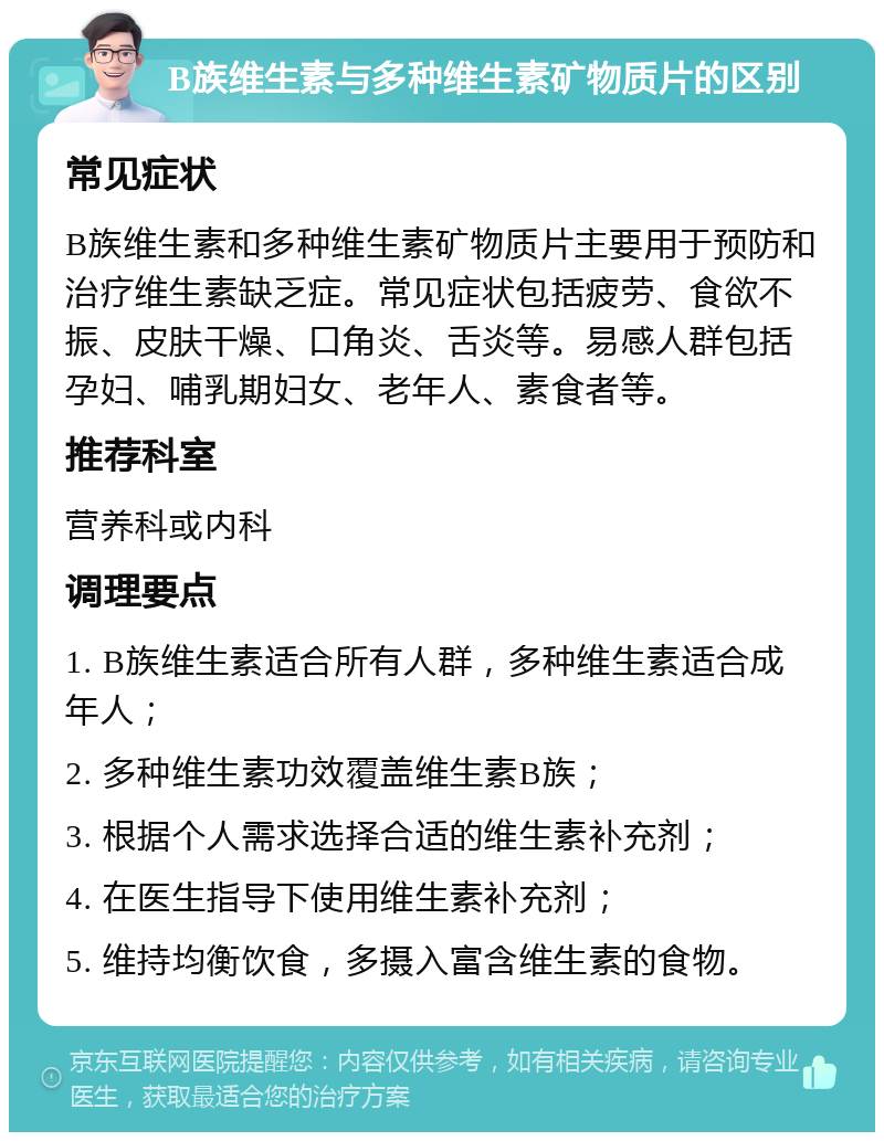 B族维生素与多种维生素矿物质片的区别 常见症状 B族维生素和多种维生素矿物质片主要用于预防和治疗维生素缺乏症。常见症状包括疲劳、食欲不振、皮肤干燥、口角炎、舌炎等。易感人群包括孕妇、哺乳期妇女、老年人、素食者等。 推荐科室 营养科或内科 调理要点 1. B族维生素适合所有人群，多种维生素适合成年人； 2. 多种维生素功效覆盖维生素B族； 3. 根据个人需求选择合适的维生素补充剂； 4. 在医生指导下使用维生素补充剂； 5. 维持均衡饮食，多摄入富含维生素的食物。