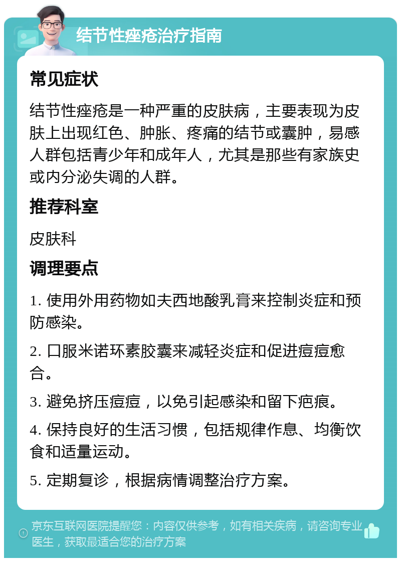 结节性痤疮治疗指南 常见症状 结节性痤疮是一种严重的皮肤病，主要表现为皮肤上出现红色、肿胀、疼痛的结节或囊肿，易感人群包括青少年和成年人，尤其是那些有家族史或内分泌失调的人群。 推荐科室 皮肤科 调理要点 1. 使用外用药物如夫西地酸乳膏来控制炎症和预防感染。 2. 口服米诺环素胶囊来减轻炎症和促进痘痘愈合。 3. 避免挤压痘痘，以免引起感染和留下疤痕。 4. 保持良好的生活习惯，包括规律作息、均衡饮食和适量运动。 5. 定期复诊，根据病情调整治疗方案。