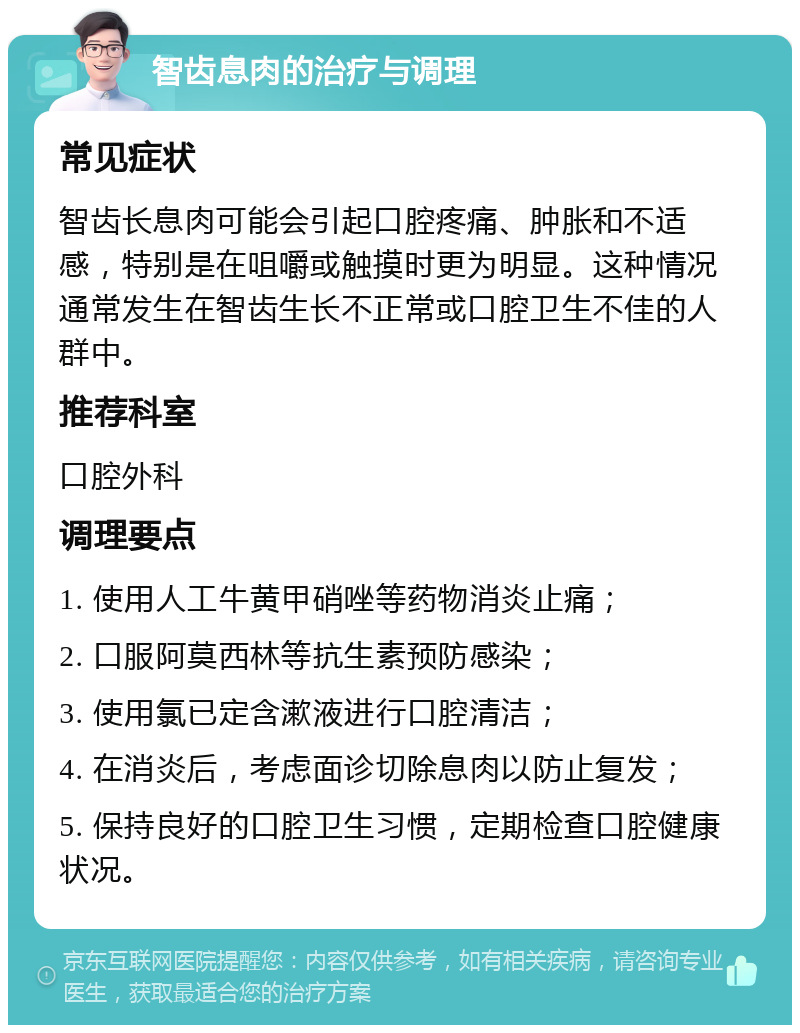 智齿息肉的治疗与调理 常见症状 智齿长息肉可能会引起口腔疼痛、肿胀和不适感，特别是在咀嚼或触摸时更为明显。这种情况通常发生在智齿生长不正常或口腔卫生不佳的人群中。 推荐科室 口腔外科 调理要点 1. 使用人工牛黄甲硝唑等药物消炎止痛； 2. 口服阿莫西林等抗生素预防感染； 3. 使用氯已定含漱液进行口腔清洁； 4. 在消炎后，考虑面诊切除息肉以防止复发； 5. 保持良好的口腔卫生习惯，定期检查口腔健康状况。