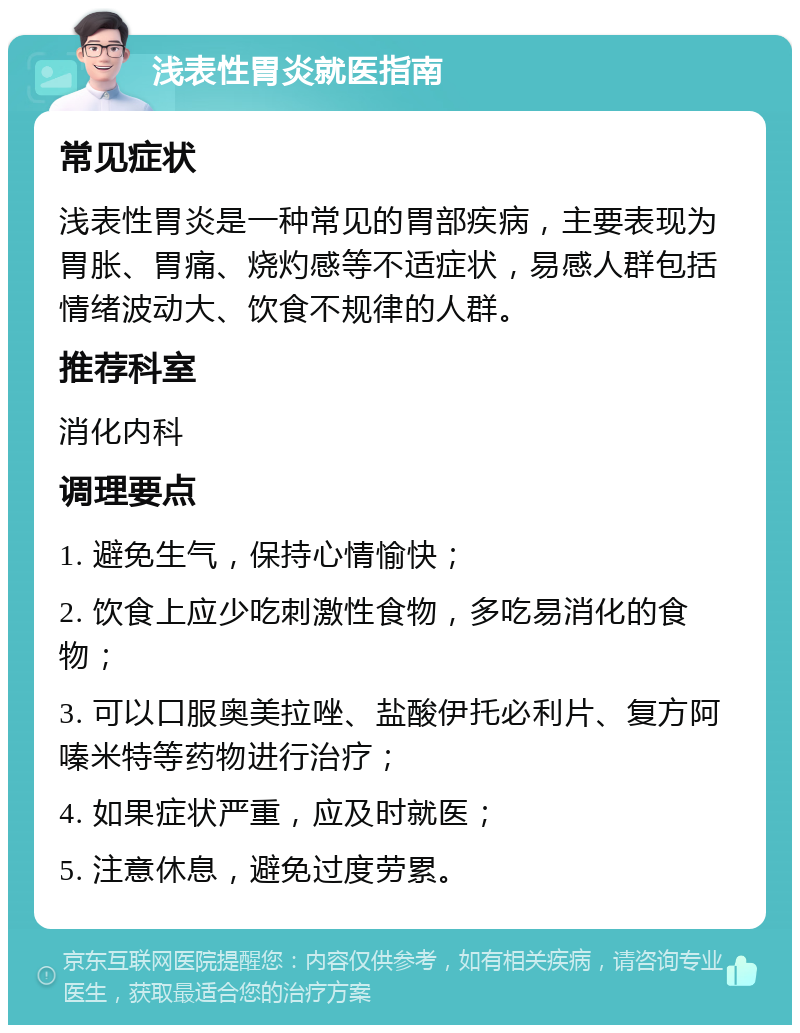 浅表性胃炎就医指南 常见症状 浅表性胃炎是一种常见的胃部疾病，主要表现为胃胀、胃痛、烧灼感等不适症状，易感人群包括情绪波动大、饮食不规律的人群。 推荐科室 消化内科 调理要点 1. 避免生气，保持心情愉快； 2. 饮食上应少吃刺激性食物，多吃易消化的食物； 3. 可以口服奥美拉唑、盐酸伊托必利片、复方阿嗪米特等药物进行治疗； 4. 如果症状严重，应及时就医； 5. 注意休息，避免过度劳累。