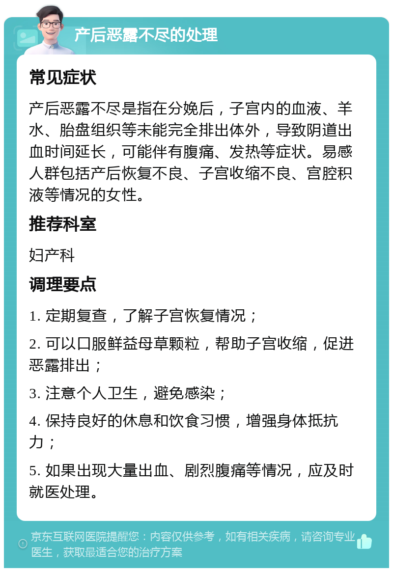 产后恶露不尽的处理 常见症状 产后恶露不尽是指在分娩后，子宫内的血液、羊水、胎盘组织等未能完全排出体外，导致阴道出血时间延长，可能伴有腹痛、发热等症状。易感人群包括产后恢复不良、子宫收缩不良、宫腔积液等情况的女性。 推荐科室 妇产科 调理要点 1. 定期复查，了解子宫恢复情况； 2. 可以口服鲜益母草颗粒，帮助子宫收缩，促进恶露排出； 3. 注意个人卫生，避免感染； 4. 保持良好的休息和饮食习惯，增强身体抵抗力； 5. 如果出现大量出血、剧烈腹痛等情况，应及时就医处理。