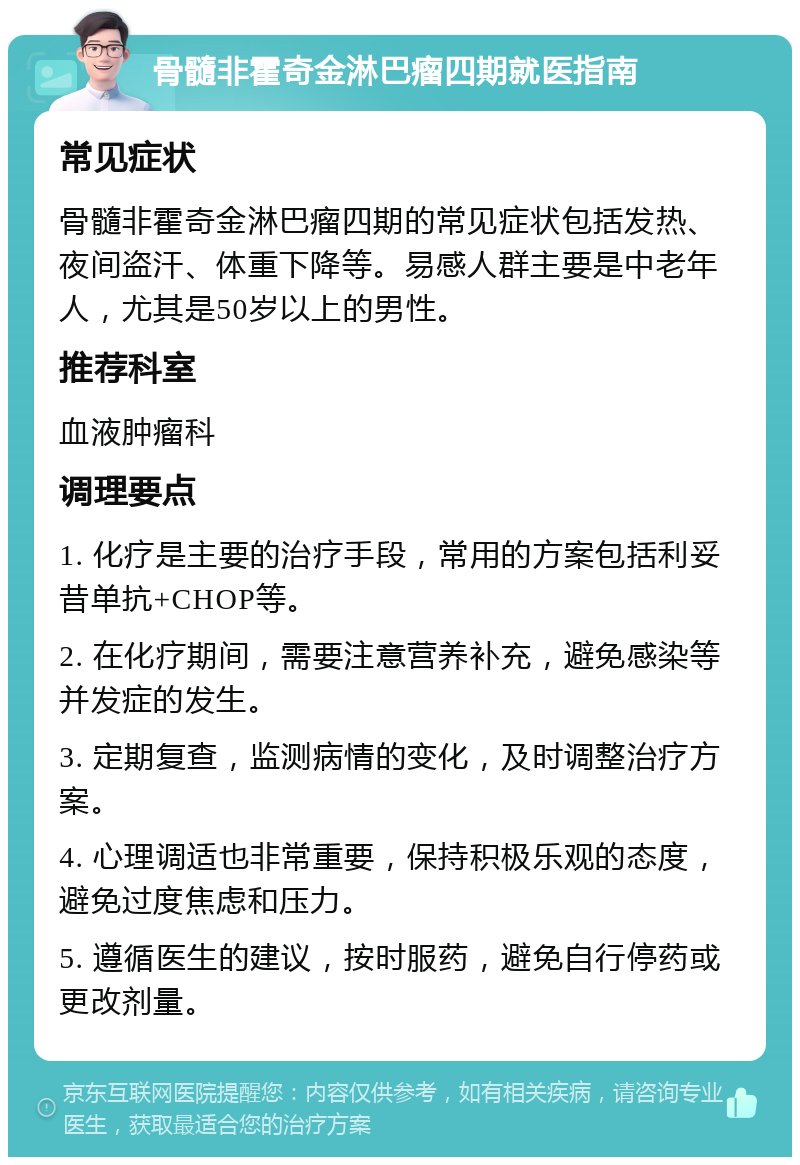 骨髓非霍奇金淋巴瘤四期就医指南 常见症状 骨髓非霍奇金淋巴瘤四期的常见症状包括发热、夜间盗汗、体重下降等。易感人群主要是中老年人，尤其是50岁以上的男性。 推荐科室 血液肿瘤科 调理要点 1. 化疗是主要的治疗手段，常用的方案包括利妥昔单抗+CHOP等。 2. 在化疗期间，需要注意营养补充，避免感染等并发症的发生。 3. 定期复查，监测病情的变化，及时调整治疗方案。 4. 心理调适也非常重要，保持积极乐观的态度，避免过度焦虑和压力。 5. 遵循医生的建议，按时服药，避免自行停药或更改剂量。