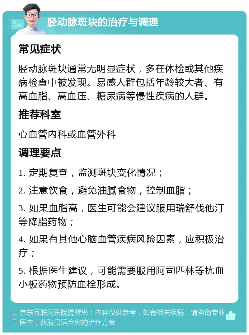 胫动脉斑块的治疗与调理 常见症状 胫动脉斑块通常无明显症状，多在体检或其他疾病检查中被发现。易感人群包括年龄较大者、有高血脂、高血压、糖尿病等慢性疾病的人群。 推荐科室 心血管内科或血管外科 调理要点 1. 定期复查，监测斑块变化情况； 2. 注意饮食，避免油腻食物，控制血脂； 3. 如果血脂高，医生可能会建议服用瑞舒伐他汀等降脂药物； 4. 如果有其他心脑血管疾病风险因素，应积极治疗； 5. 根据医生建议，可能需要服用阿司匹林等抗血小板药物预防血栓形成。