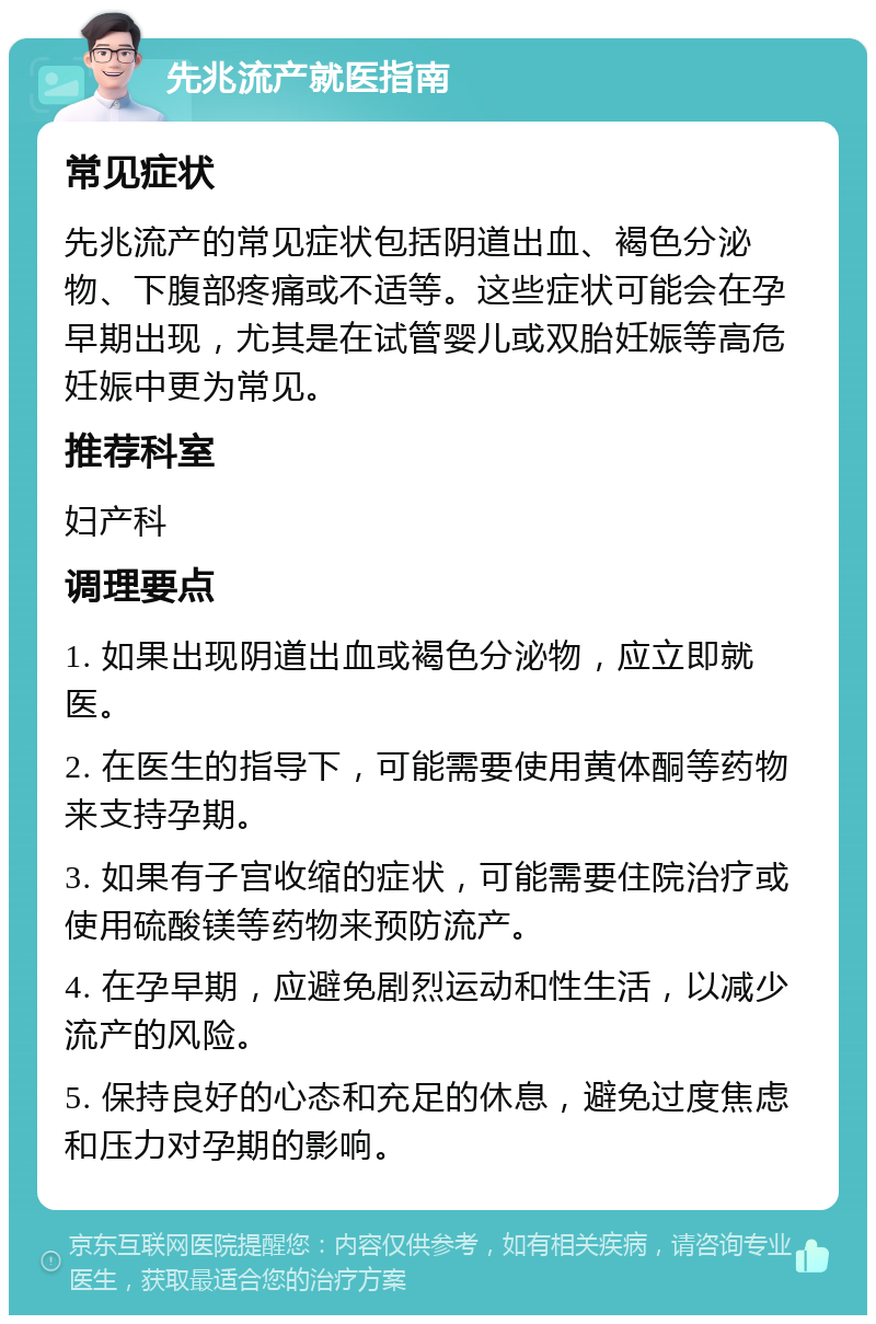 先兆流产就医指南 常见症状 先兆流产的常见症状包括阴道出血、褐色分泌物、下腹部疼痛或不适等。这些症状可能会在孕早期出现，尤其是在试管婴儿或双胎妊娠等高危妊娠中更为常见。 推荐科室 妇产科 调理要点 1. 如果出现阴道出血或褐色分泌物，应立即就医。 2. 在医生的指导下，可能需要使用黄体酮等药物来支持孕期。 3. 如果有子宫收缩的症状，可能需要住院治疗或使用硫酸镁等药物来预防流产。 4. 在孕早期，应避免剧烈运动和性生活，以减少流产的风险。 5. 保持良好的心态和充足的休息，避免过度焦虑和压力对孕期的影响。