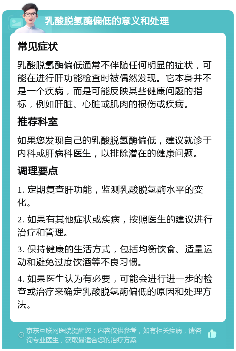 乳酸脱氢酶偏低的意义和处理 常见症状 乳酸脱氢酶偏低通常不伴随任何明显的症状，可能在进行肝功能检查时被偶然发现。它本身并不是一个疾病，而是可能反映某些健康问题的指标，例如肝脏、心脏或肌肉的损伤或疾病。 推荐科室 如果您发现自己的乳酸脱氢酶偏低，建议就诊于内科或肝病科医生，以排除潜在的健康问题。 调理要点 1. 定期复查肝功能，监测乳酸脱氢酶水平的变化。 2. 如果有其他症状或疾病，按照医生的建议进行治疗和管理。 3. 保持健康的生活方式，包括均衡饮食、适量运动和避免过度饮酒等不良习惯。 4. 如果医生认为有必要，可能会进行进一步的检查或治疗来确定乳酸脱氢酶偏低的原因和处理方法。